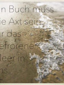 „EIN BUCH MUSS DIE AXT SEIN FÜR DAS GEFRORENE MEER IN UNS“ „EIN BUCH MUSS DIE AXT SEIN FÜR DAS GEFRORENE MEER IN UNS“